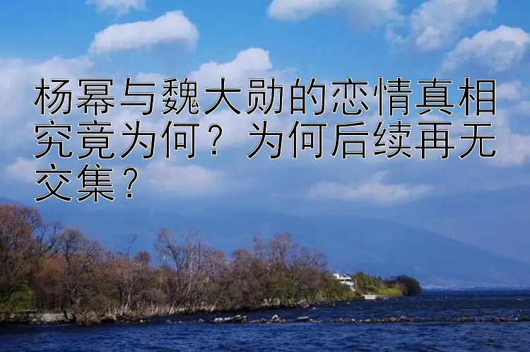 杨幂与魏大勋的恋情真相究竟为何？为何后续再无交集？