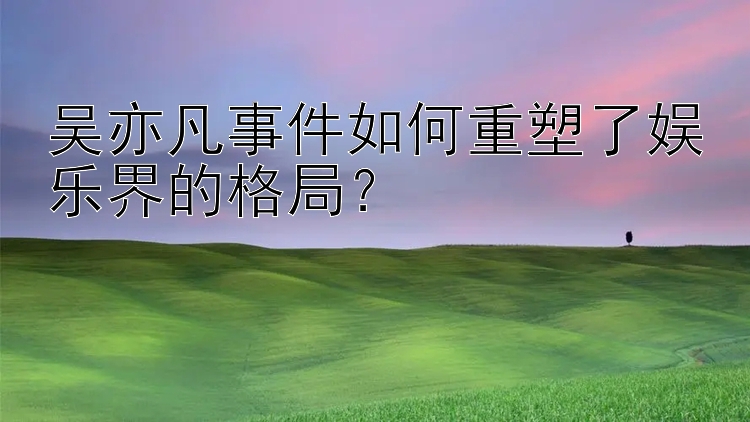 吴亦凡事件如何重塑了娱乐界的格局？