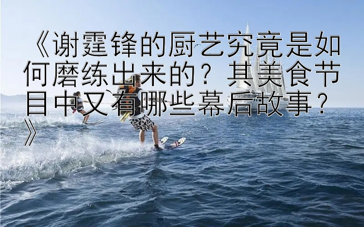 《谢霆锋的厨艺究竟是如何磨练出来的？其美食节目中又有哪些幕后故事？》