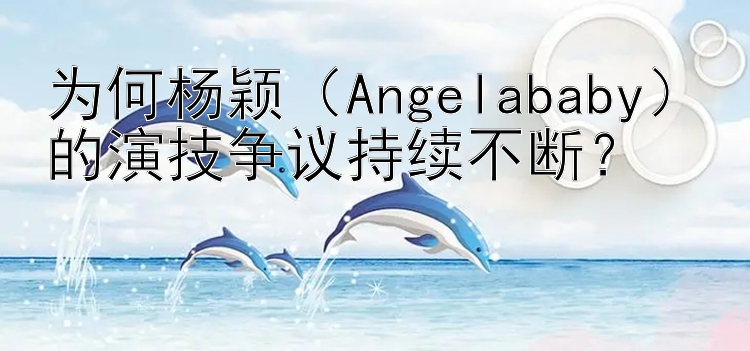 为何杨颖（Angelababy）的演技争议持续不断？