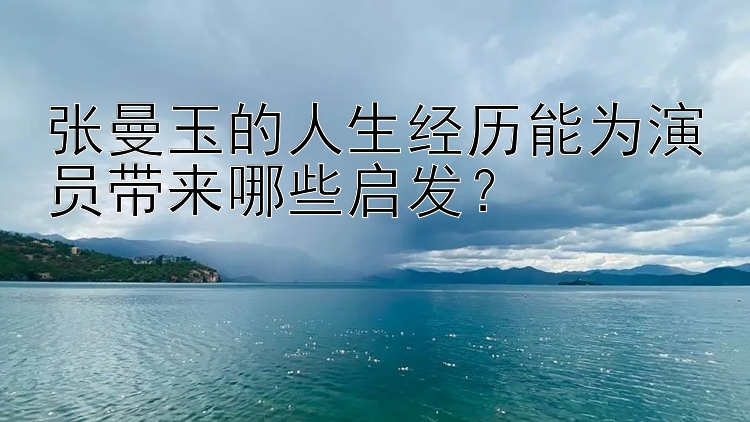 张曼玉的人生经历能为演员带来哪些启发？