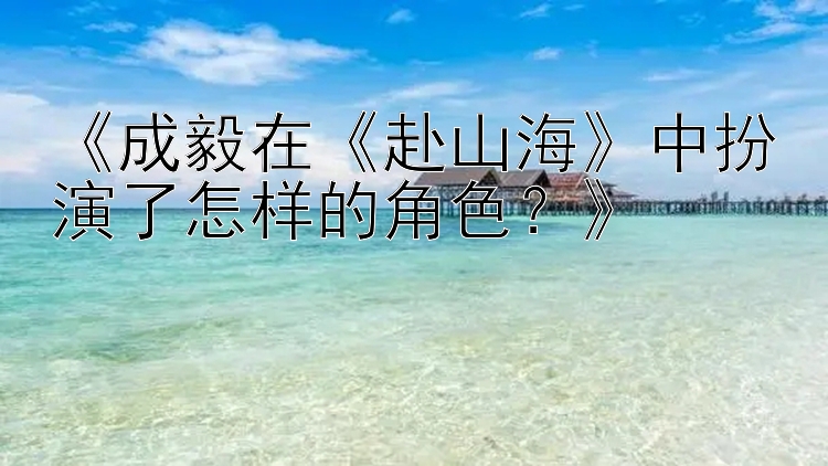 《成毅在《赴山海》中扮演了怎样的角色？》