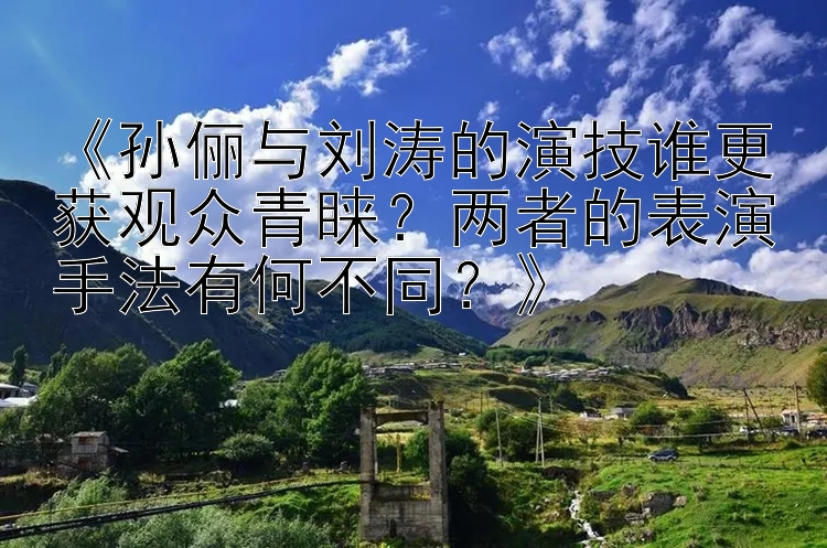 《孙俪与刘涛的演技谁更获观众青睐？两者的表演手法有何不同？》