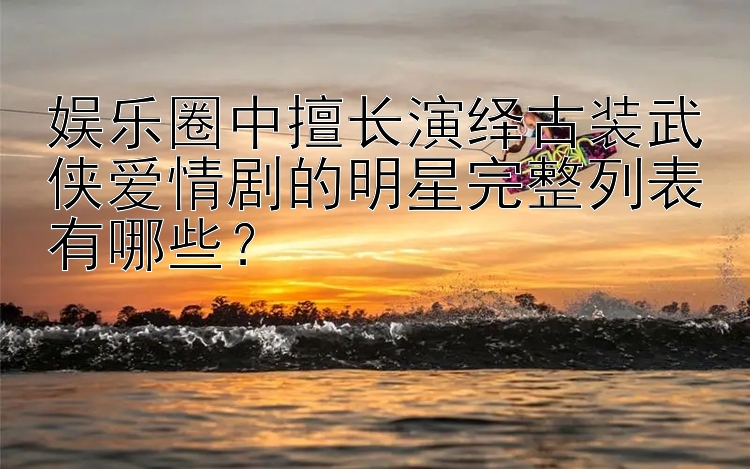 娱乐圈中擅长演绎古装武侠爱情剧的明星完整列表有哪些？