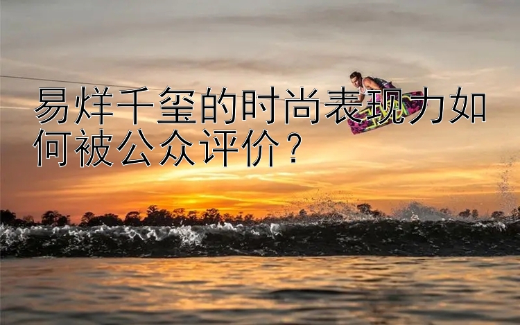 易烊千玺的时尚表现力如何被公众评价？