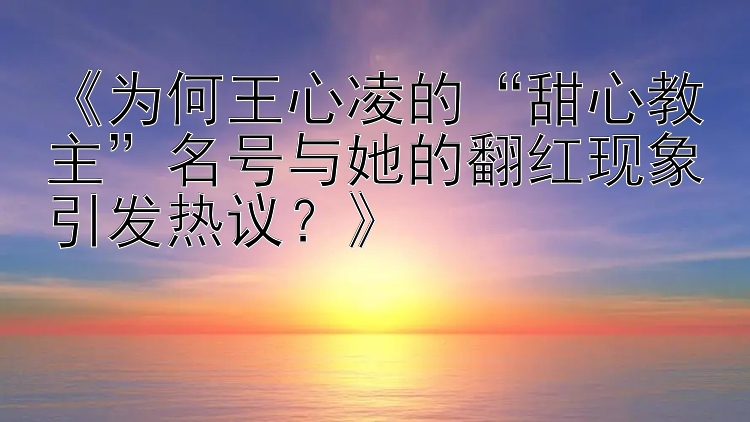 《为何王心凌的“甜心教主”名号与她的翻红现象引发热议？》