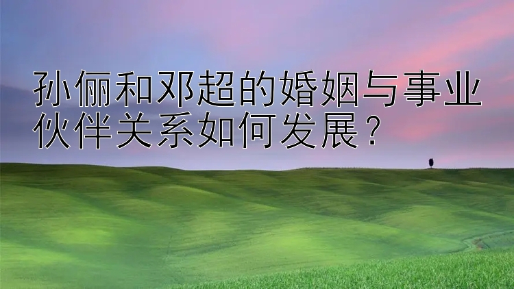 孙俪和邓超的婚姻与事业伙伴关系如何发展？