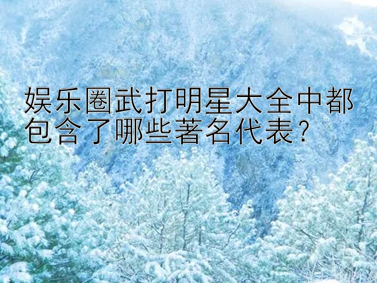 娱乐圈武打明星大全中都包含了哪些著名代表？