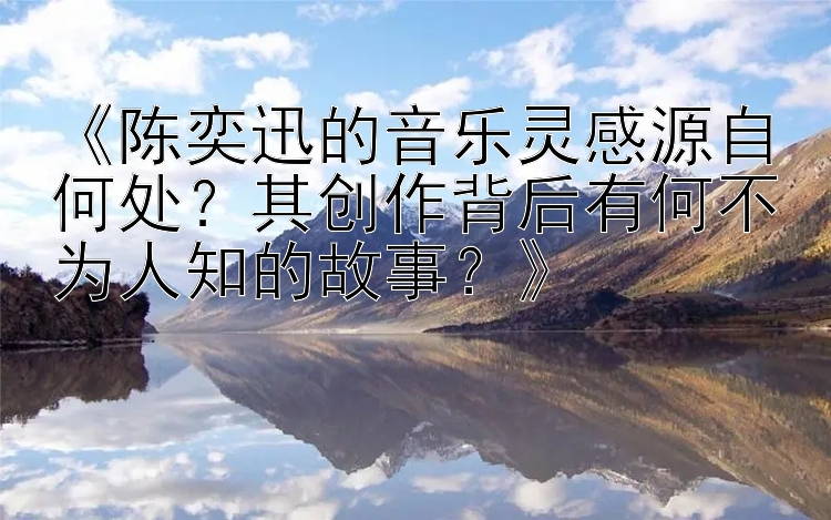 《陈奕迅的音乐灵感源自何处？其创作背后有何不为人知的故事？》