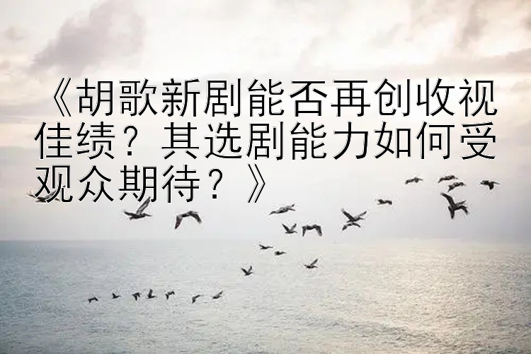 《胡歌新剧能否再创收视佳绩？其选剧能力如何受观众期待？》