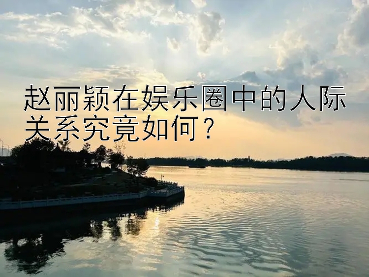 赵丽颖在娱乐圈中的人际关系究竟如何？