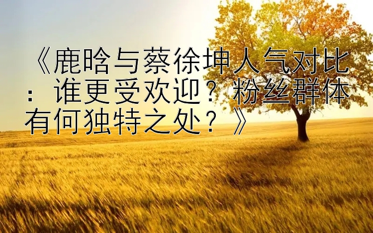 《鹿晗与蔡徐坤人气对比：谁更受欢迎？粉丝群体有何独特之处？》