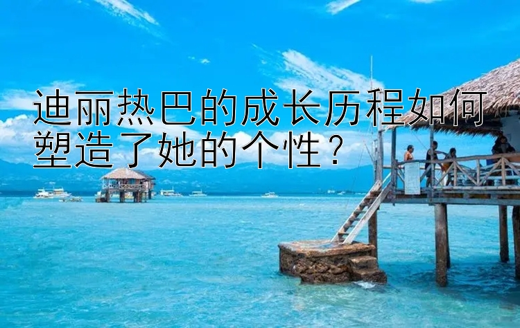 迪丽热巴的成长历程如何塑造了她的个性？