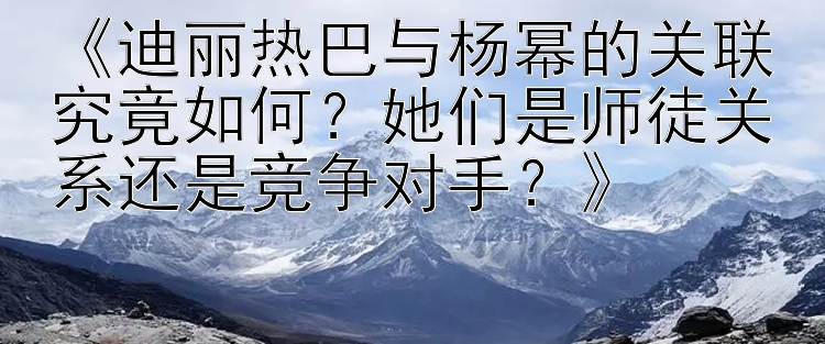 《迪丽热巴与杨幂的关联究竟如何？她们是师徒关系还是竞争对手？》