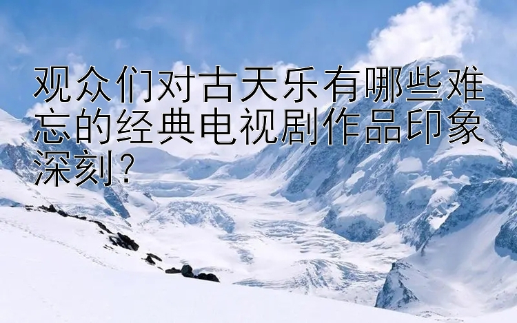 观众们对古天乐有哪些难忘的经典电视剧作品印象深刻？