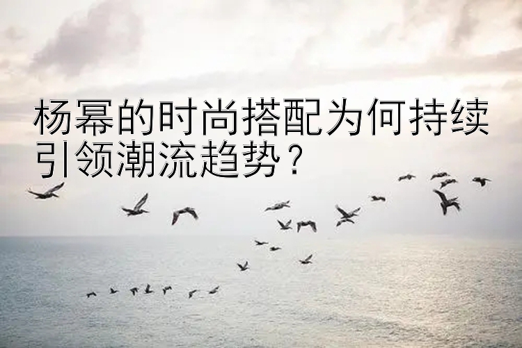 杨幂的时尚搭配为何持续引领潮流趋势？