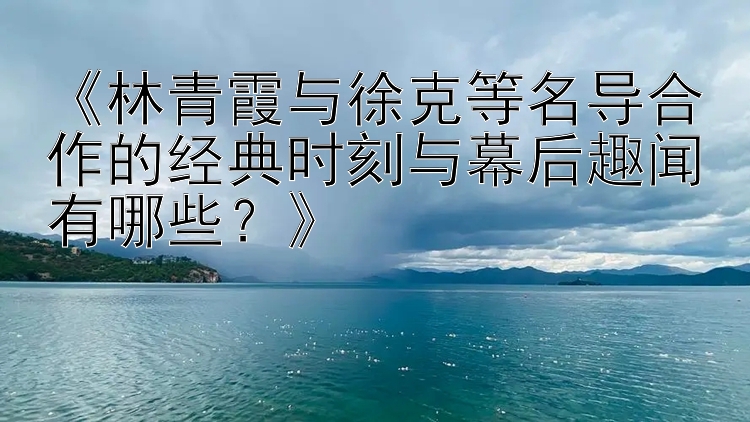 《林青霞与徐克等名导合作的经典时刻与幕后趣闻有哪些？》