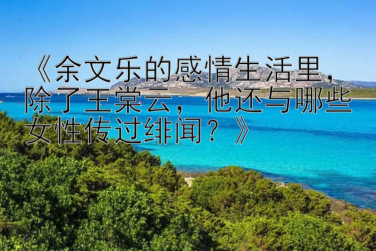 《余文乐的感情生活里，除了王棠云，他还与哪些女性传过绯闻？》