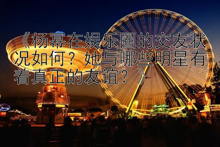 《杨幂在娱乐圈的交友状况如何？她与哪些明星有着真正的友谊？》