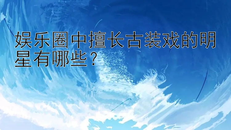 娱乐圈中擅长古装戏的明星有哪些？