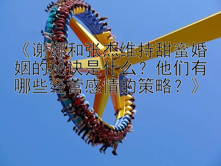 《谢娜和张杰维持甜蜜婚姻的秘诀是什么？他们有哪些经营感情的策略？》