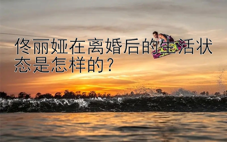 佟丽娅在离婚后的生活状态是怎样的？