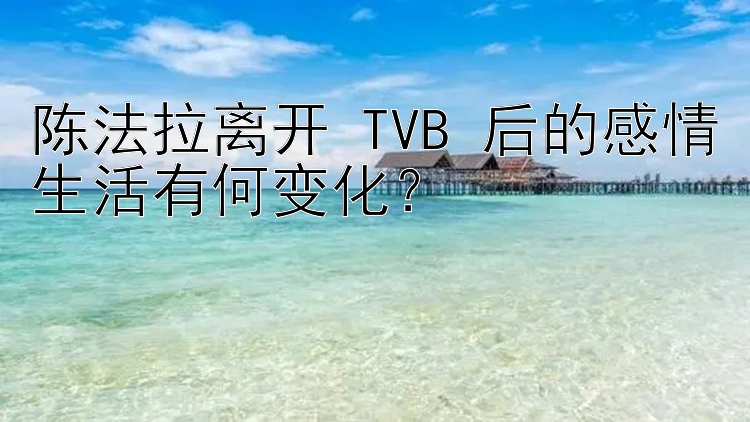 陈法拉离开 TVB 后的感情生活有何变化？