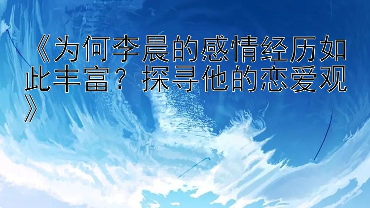 《为何李晨的感情经历如此丰富？探寻他的恋爱观》