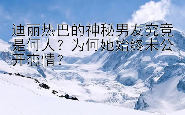 迪丽热巴的神秘男友究竟是何人？为何她始终未公开恋情？