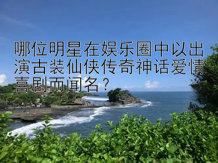 哪位明星在娱乐圈中以出演古装仙侠传奇神话爱情喜剧而闻名？