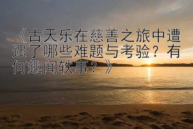 《古天乐在慈善之旅中遭遇了哪些难题与考验？有何趣闻轶事？》