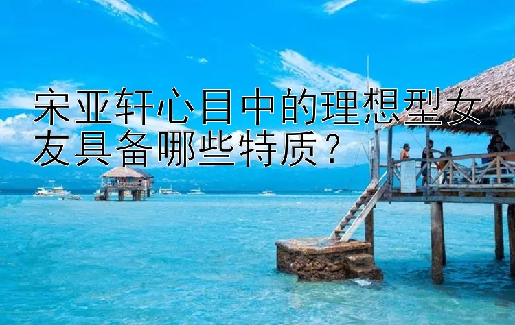 宋亚轩心目中的理想型女友具备哪些特质？