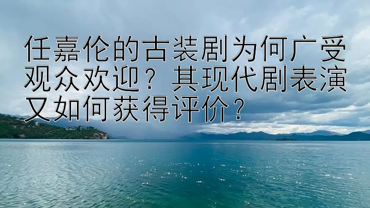 任嘉伦的古装剧为何广受观众欢迎？其现代剧表演又如何获得评价？