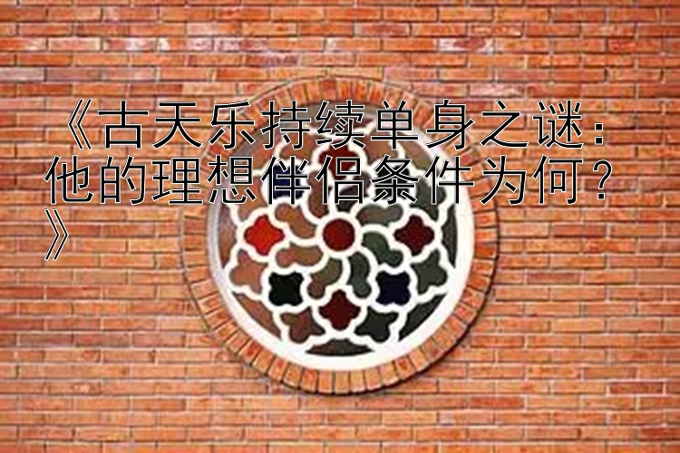 《古天乐持续单身之谜：他的理想伴侣条件为何？》