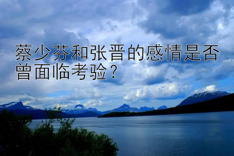 蔡少芬和张晋的感情是否曾面临考验？