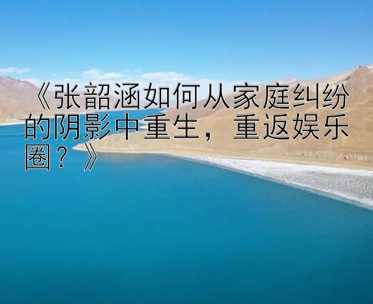 《张韶涵如何从家庭纠纷的阴影中重生，重返娱乐圈？》