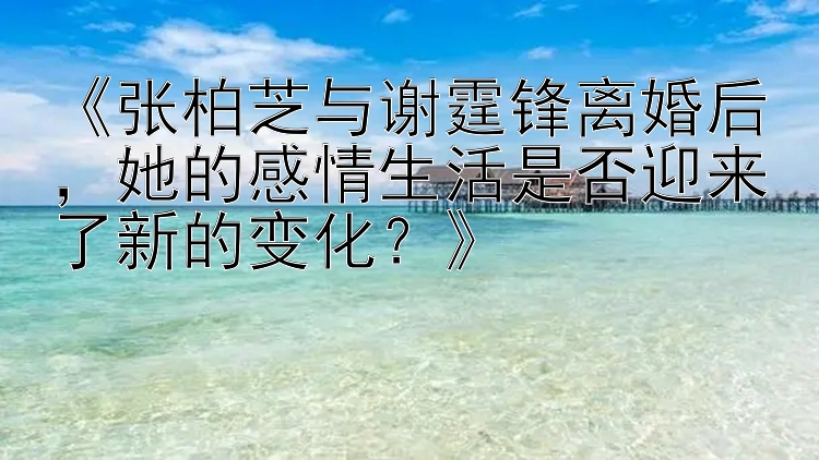 《张柏芝与谢霆锋离婚后，她的感情生活是否迎来了新的变化？》