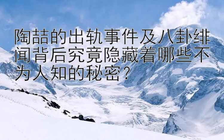 陶喆的出轨事件及八卦绯闻背后究竟隐藏着哪些不为人知的秘密？