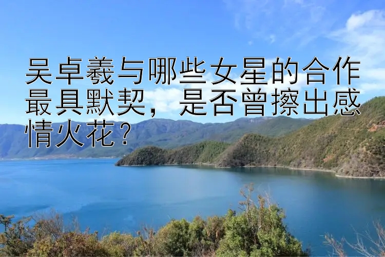 吴卓羲与哪些女星的合作最具默契，是否曾擦出感情火花？