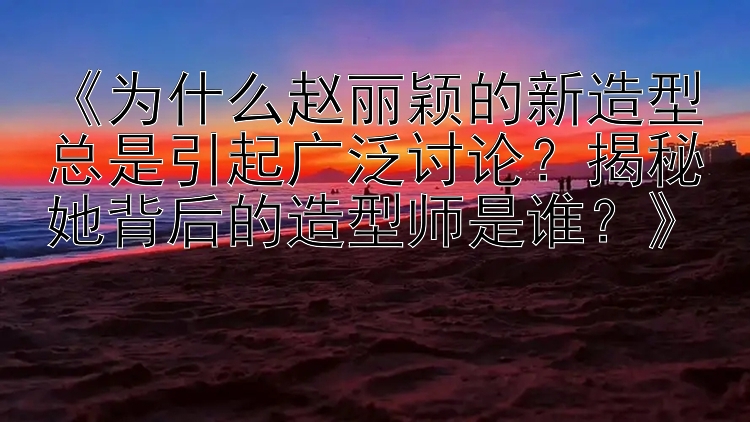 《为什么赵丽颖的新造型总是引起广泛讨论？揭秘她背后的造型师是谁？》