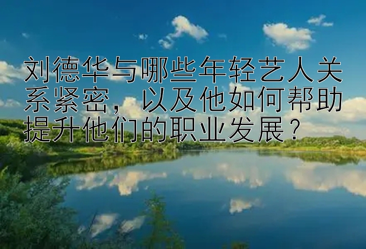 刘德华与哪些年轻艺人关系紧密，以及他如何帮助提升他们的职业发展？