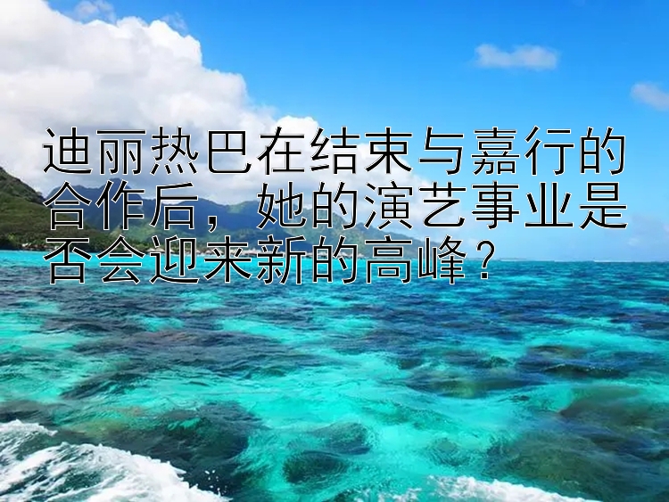 迪丽热巴在结束与嘉行的合作后，她的演艺事业是否会迎来新的高峰？