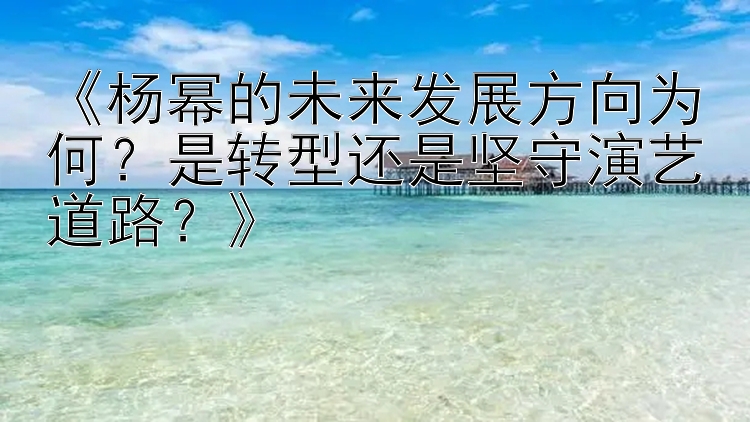 《杨幂的未来发展方向为何？是转型还是坚守演艺道路？》