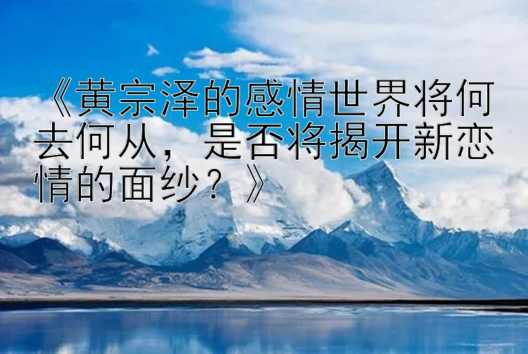 《黄宗泽的感情世界将何去何从，是否将揭开新恋情的面纱？》