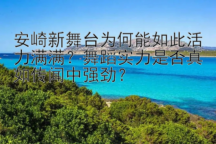 安崎新舞台为何能如此活力满满？舞蹈实力是否真如传闻中强劲？