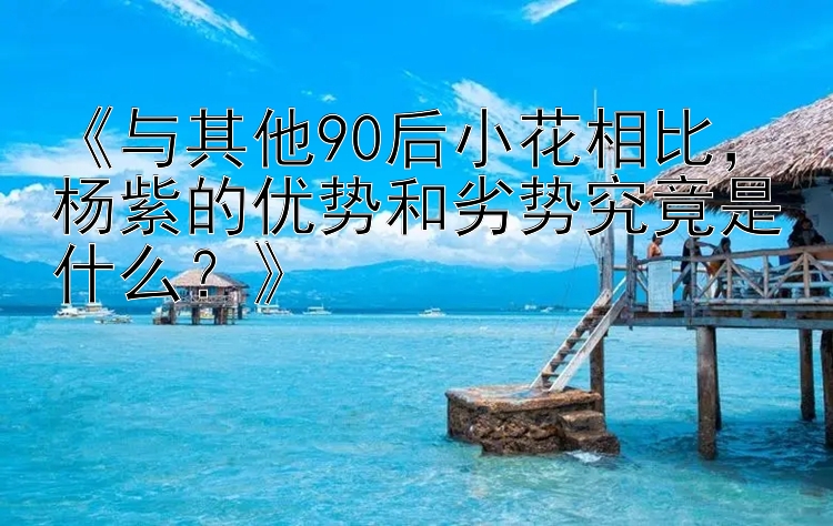 《与其他90后小花相比，杨紫的优势和劣势究竟是什么？》