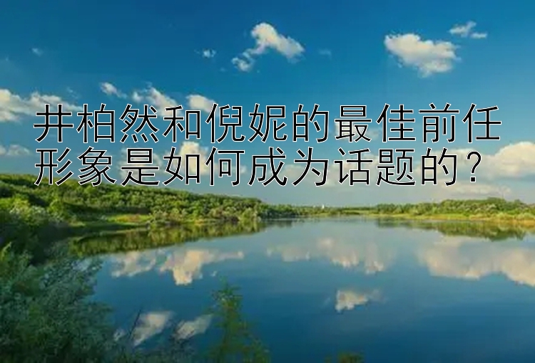 井柏然和倪妮的最佳前任形象是如何成为话题的？