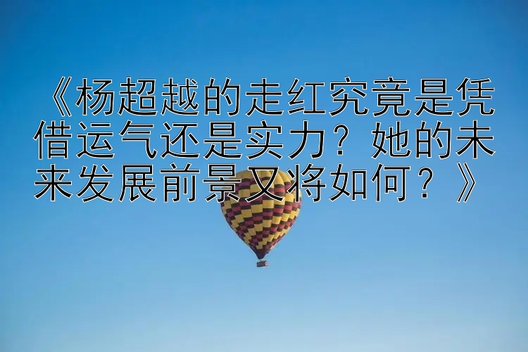 《杨超越的走红究竟是凭借运气还是实力？她的未来发展前景又将如何？》