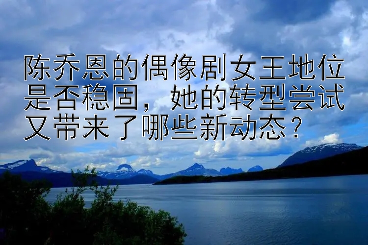 陈乔恩的偶像剧女王地位是否稳固，她的转型尝试又带来了哪些新动态？