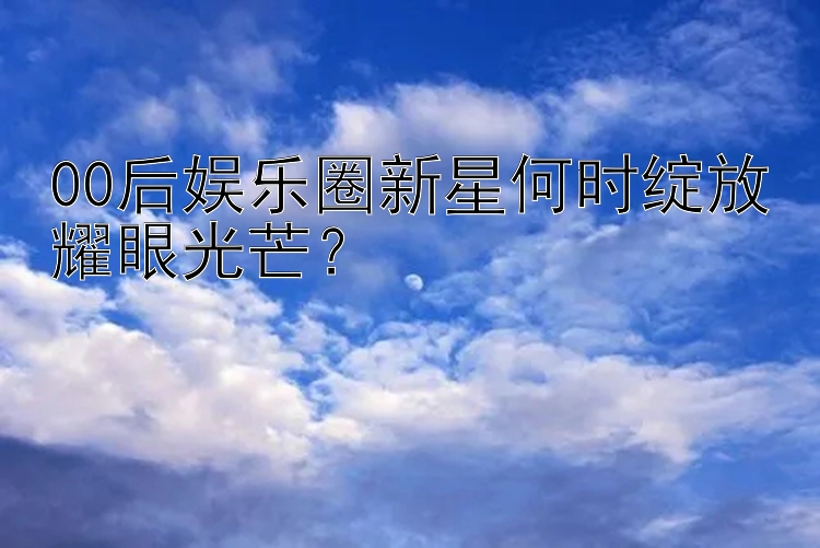 00后娱乐圈新星何时绽放耀眼光芒？